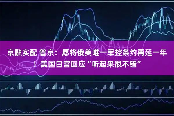京融实配 普京：愿将俄美唯一军控条约再延一年！美国白宫回应“听起来很不错”