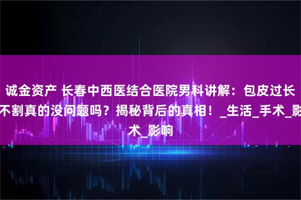 诚金资产 长春中西医结合医院男科讲解：包皮过长，不割真的没问题吗？揭秘背后的真相！_生活_手术_影响