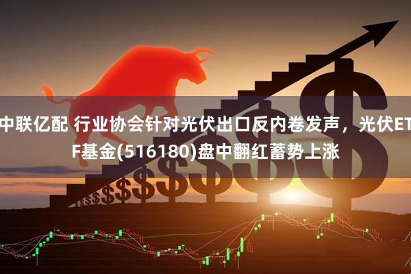 中联亿配 行业协会针对光伏出口反内卷发声，光伏ETF基金(516180)盘中翻红蓄势上涨