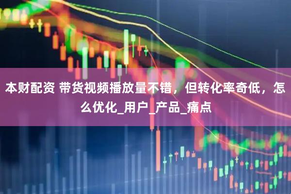 本财配资 带货视频播放量不错，但转化率奇低，怎么优化_用户_产品_痛点