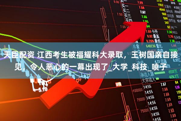 天臣配资 江西考生被福耀科大录取，王树国亲自接见，令人恶心的一幕出现了_大学_科技_喷子