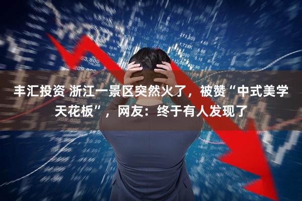 丰汇投资 浙江一景区突然火了，被赞“中式美学天花板”，网友：终于有人发现了