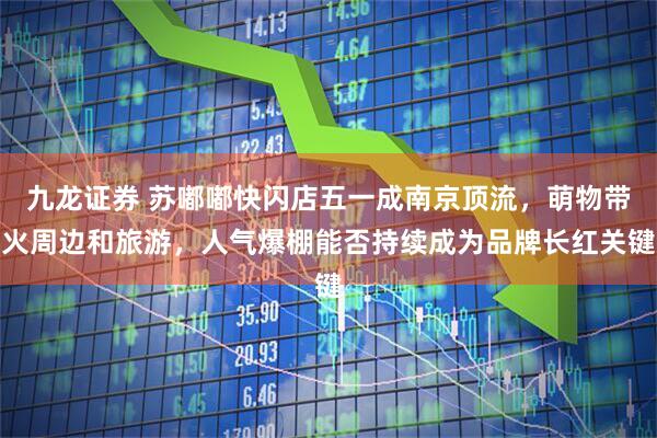 九龙证券 苏嘟嘟快闪店五一成南京顶流，萌物带火周边和旅游，人气爆棚能否持续成为品牌长红关键