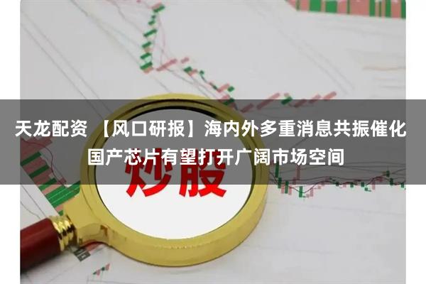 天龙配资 【风口研报】海内外多重消息共振催化  国产芯片有望打开广阔市场空间