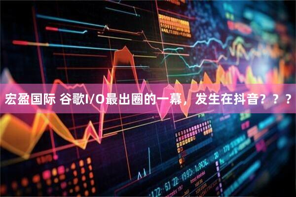 宏盈国际 谷歌I/O最出圈的一幕，发生在抖音？？？