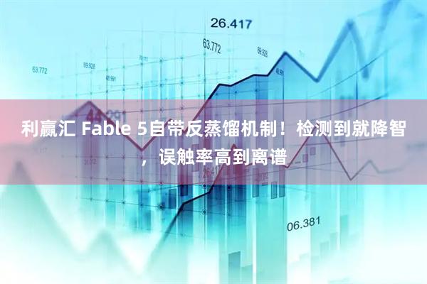 利赢汇 Fable 5自带反蒸馏机制！检测到就降智，误触率高到离谱