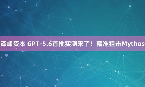 泽峰资本 GPT-5.6首批实测来了！精准狙击Mythos