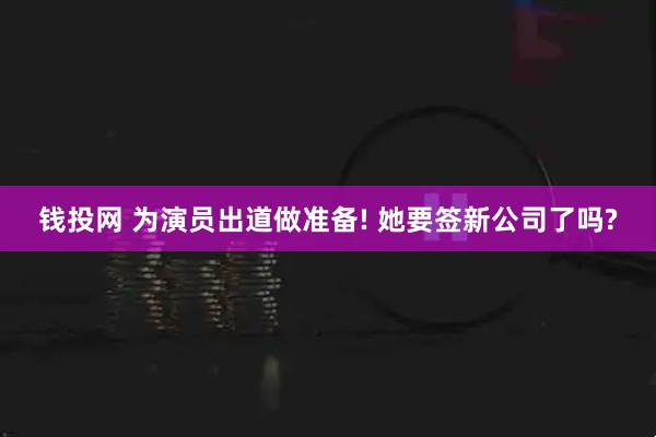 钱投网 为演员出道做准备! 她要签新公司了吗?