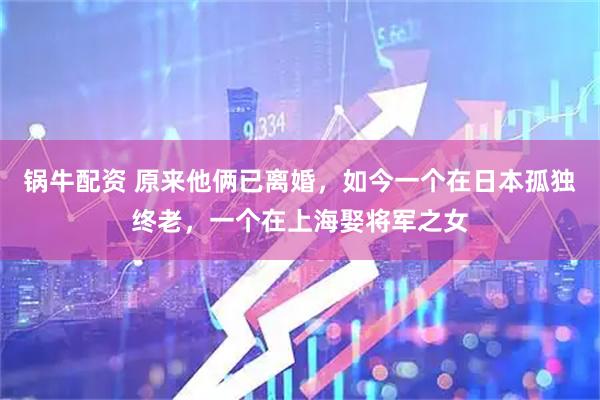 锅牛配资 原来他俩已离婚，如今一个在日本孤独终老，一个在上海娶将军之女